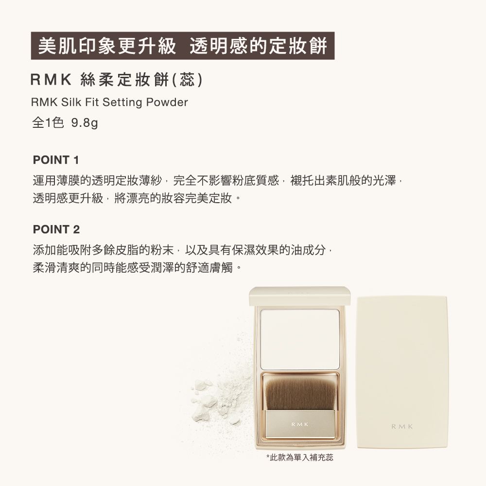 美肌印象更升級 透明感的餅RMK 絲柔定妝餅(蕊)RMK Silk Fit Setting Powder色 9.8gPOINT 1運用薄膜的透明定妝薄紗完全不影響粉底質感,襯托出素肌般的光澤,透明感更升級,將漂亮的完美定妝。POINT 2添加能吸附多餘皮脂的粉末,以及具有保濕效果的油成分,柔滑清爽的同時能感受潤澤的舒適膚觸。RMK*此款為單入補充蕊RMK