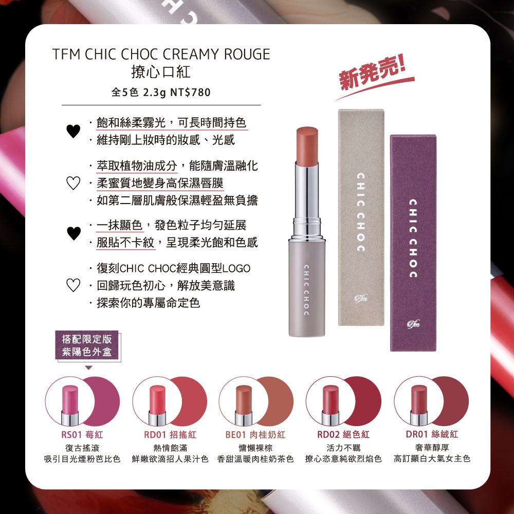 TFM CHIC CHOC CREAMY ROUGE心口紅全5色 2.3g NT$780飽和絲柔霧光,可長時間持色維持剛上時的妝感、光感新発!萃取植物油成分,能隨膚溫融化柔蜜質地變身高保濕唇膜如第二層肌膚般保濕輕盈無負擔顯色,發色粒子均匀延展服貼不卡紋,呈現柔光飽和色感復刻CHIC CHOC經典圓型LOGO·回歸玩色初心,解放美意識探索你的專屬命定色搭配限定版紫陽色外盒CHIC CHOCCHIC CHOCCHIC CHOCRS01 莓紅復古搖滾RD01 招搖紅熱情飽滿BE01 肉桂奶紅慵懶棕RD02 絕色紅活力不羈吸引目光煙粉芭比色 鮮嫩欲滴招人果汁色香甜溫暖肉桂奶茶色 撩心恣意純欲烈焰色DR01 絲絨紅奢華醇厚高顯大氣女主色