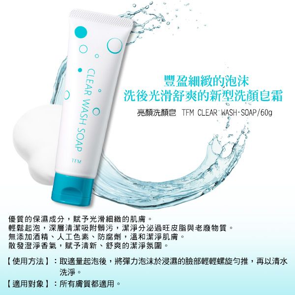 CLEAR WASH SOAP豐盈細緻的泡沫洗後光滑舒爽的新型洗顏霜亮顏洗顏皂 TFM CLEAR WASH-SOAP/60g優質的保濕成分,賦予光滑細緻的肌膚。輕鬆起泡,深層清潔吸附髒污,潔淨分泌過旺皮脂與老廢物質。無添加酒精、人工色素、防腐劑,溫和潔淨肌膚。散發澄淨香氣,賦予清新、舒爽的潔淨氛圍。【使用方法:取適量起泡後,將彈力泡沫於浸濕的臉部輕輕螺旋推,再以清水洗淨。【適用對象:所有膚質都適用。