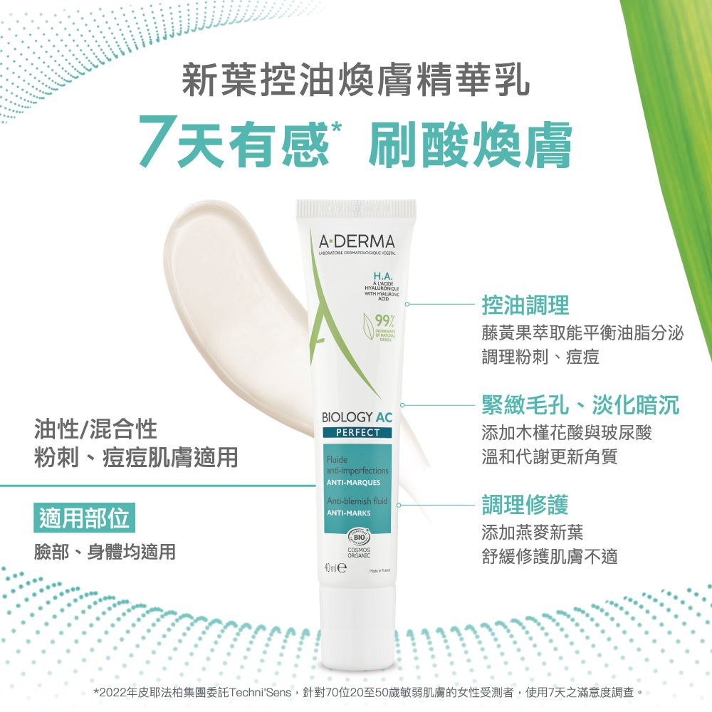 新葉控油煥膚精華乳7天有感刷酸煥膚ADERMA  H.A. WITH ACID控油調理油性/混合性粉刺、痘痘肌膚適用適用部位LOGY ACPERFECTFluideanti-imperfections ANTI-MARQUESAnti-blemish fluid| ANTI-MARKS臉部、身體均適用BIOCOSMOSORGANIC藤黃果萃取能平衡油脂分泌調理粉刺、痘痘緊緻毛孔、淡化暗沉添加木槿花酸與玻尿酸溫和代謝更新角質調理修護添加燕麥新葉舒緩修護肌膚不適*2022年皮耶法柏集團委託TechniSens,針對70位20至50歲敏弱肌膚的女性受測者,使用7天之滿意度調查。