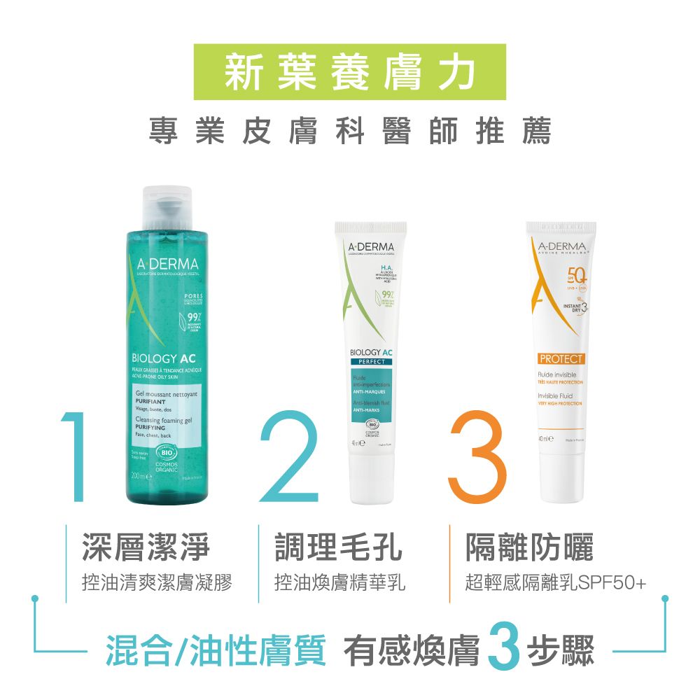 新葉養膚力專業皮膚科醫師推薦 DERMA  PORES99ADERMA99ADERMABOLOGY AC  A   PRONE  SKINGel moussant PURIFIANT buste Cleansing foaming gelPURIFYING , backBIOCOSMOSBIOLOGY ACI PERFECTANTI--ANTI-MARKS 3PROTECT    Fluid HIGH PROTECTION深層潔淨調理毛孔隔離防曬控油清爽潔膚凝膠控油煥膚精華乳超輕感隔離乳SPF50+混合/油性膚質 有感煥膚3步驟