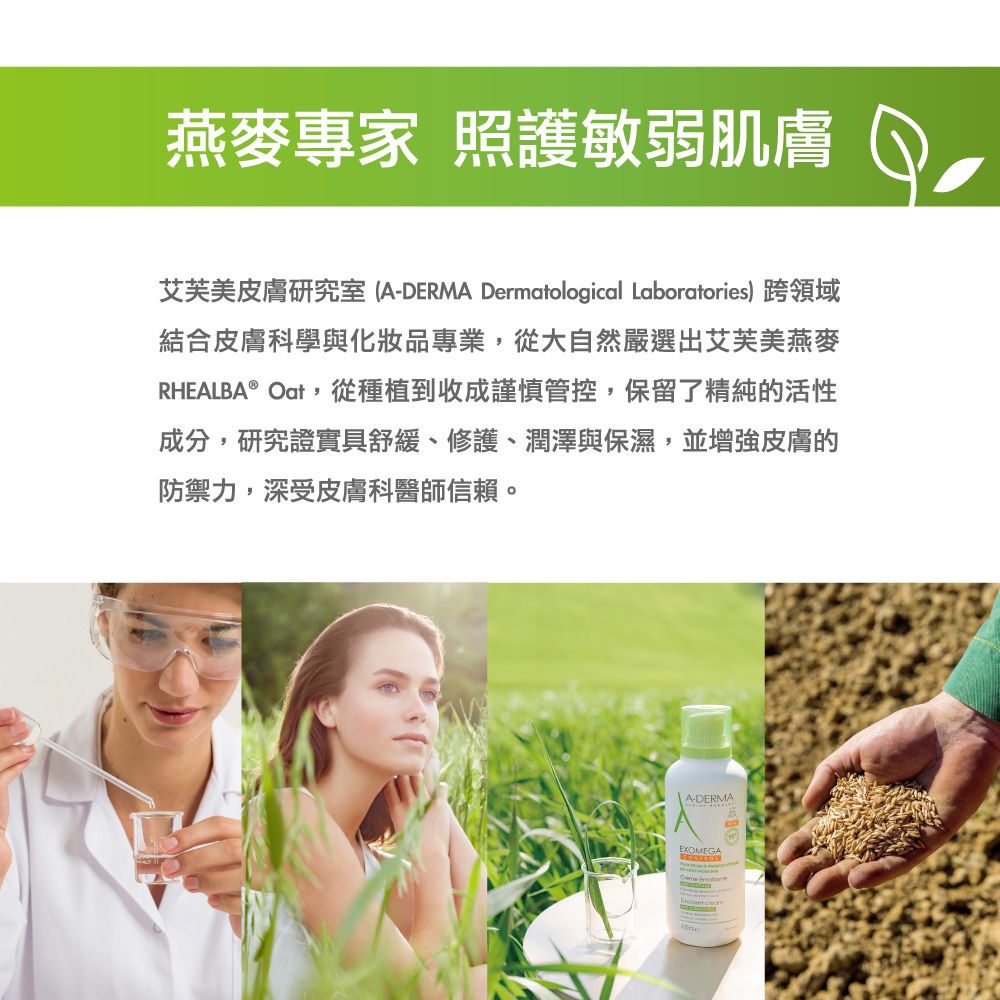 燕麥專家 照護敏弱肌膚艾芙美皮膚研究室 (A-DERMA Dermatological Laboratories) 跨領域結合皮膚科學與化妝品專業從大自然嚴選出艾芙美燕麥RHEALBA® Oat,從種植到收成謹慎管控,保留了精純的活性成分,研究證實具舒緩、修護、潤澤與保濕,並增強皮膚的防禦力,深受皮膚科醫師信賴。A-DERMA,EXOMEGA
