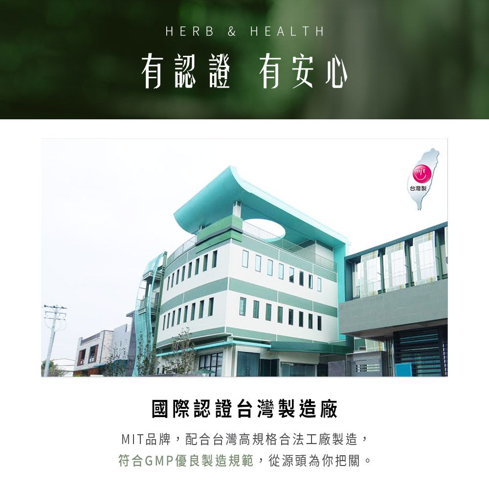 HERB & HEALTH有認證 有安心國際認證台灣製造廠MIT品牌,配合台灣高規格合法工廠製造,符合GMP優良製造規範,從源頭為你把關。台灣製