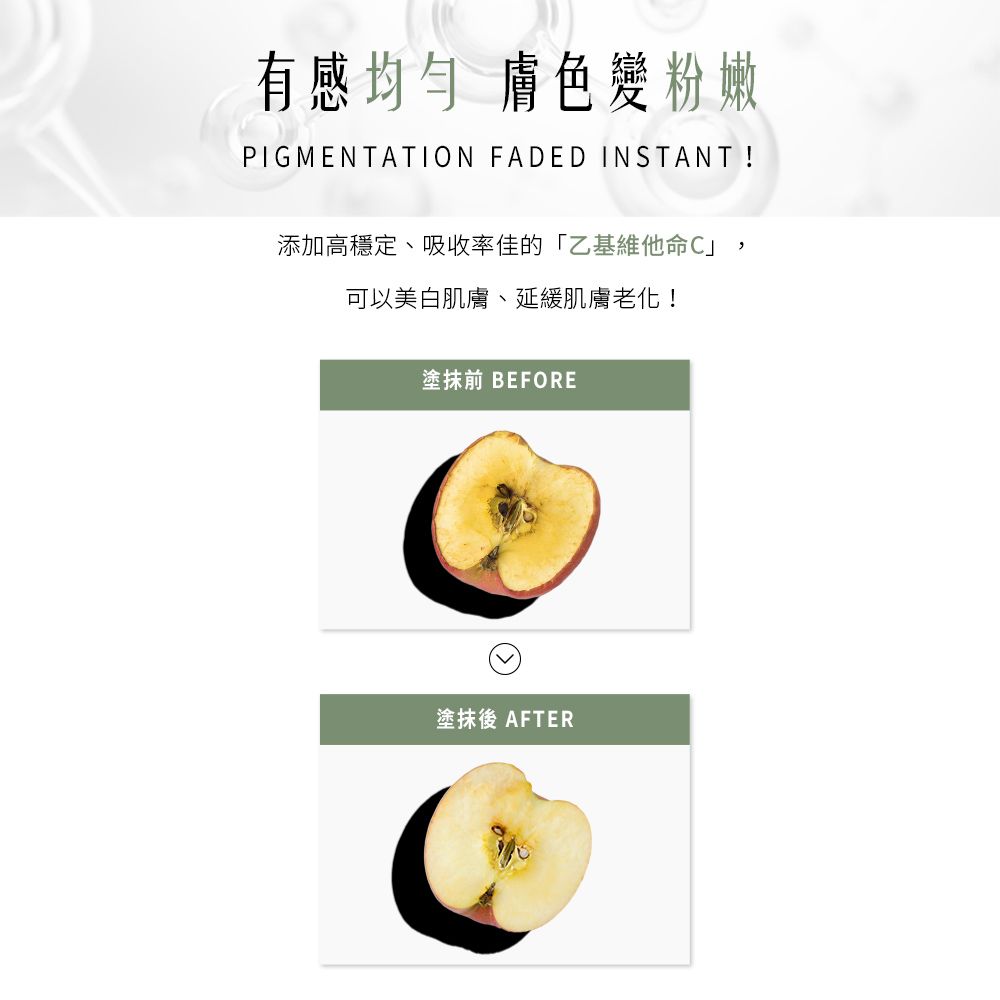 有感均勻膚色粉嫩PIGMENTATION FADED INSTANT !添加高穩定、吸收率佳的「乙基維他命C」,可以美白肌膚、延緩肌膚老化!塗抹前 BEFORE塗抹後 AFTER