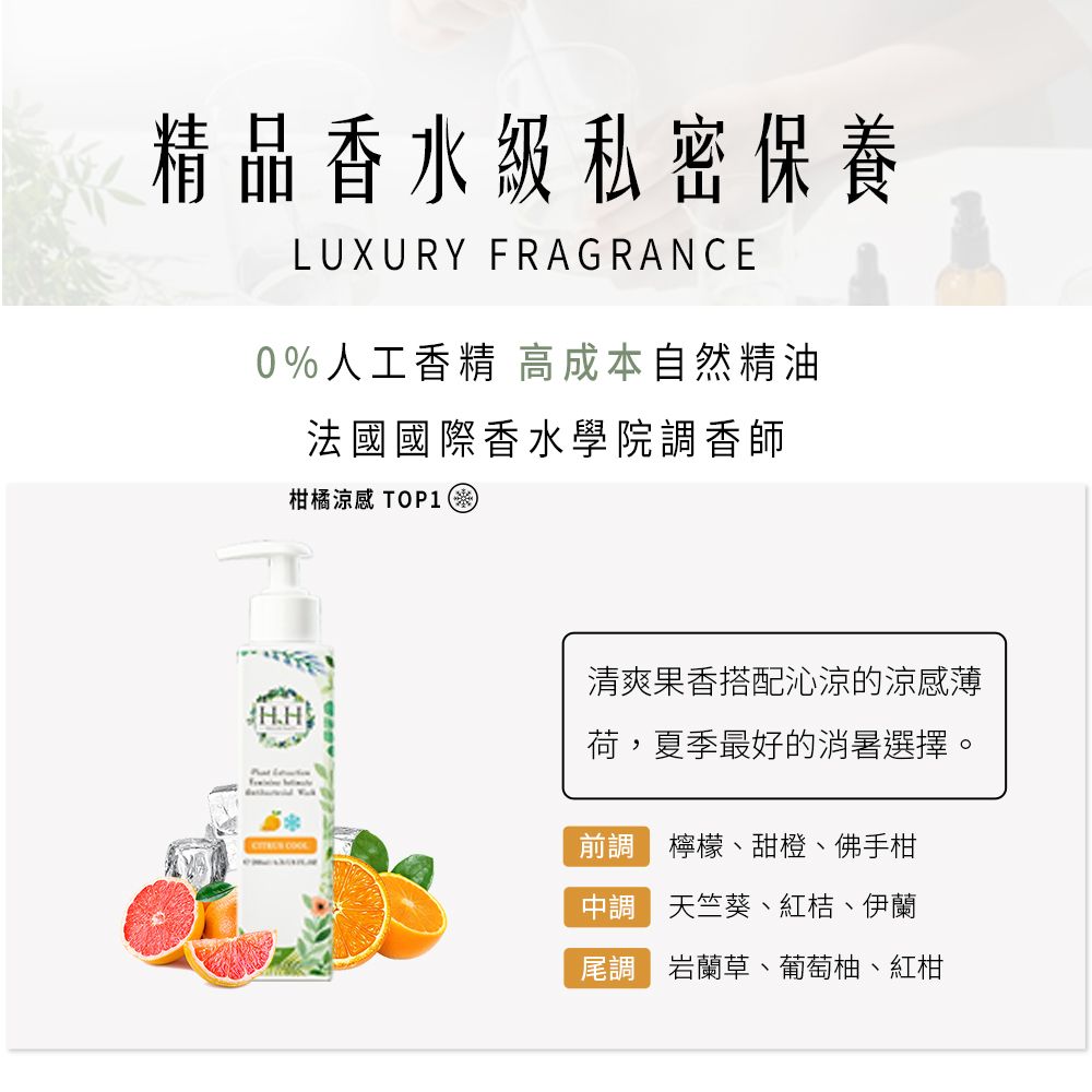 精品香水級私密保養LUXURY FRAGRANCE0%人工香精 高成本自然精油法國國際香水學院香師柑橘涼感 TOP1清爽果香搭配沁涼的涼感薄H.H 荷,夏季最好的消暑選擇。 前調 檸檬、甜橙、佛手柑調天竺葵、紅桔、伊蘭尾調 岩蘭草、葡萄柚、紅柑