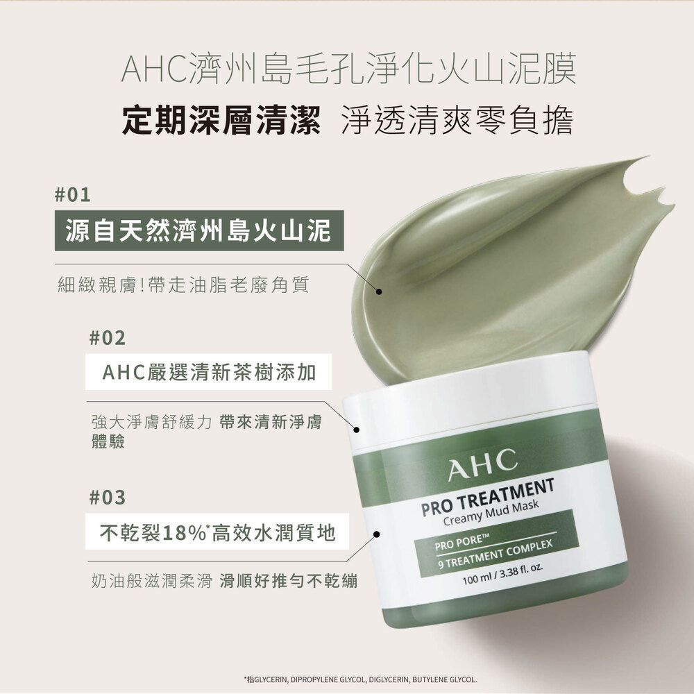 AHC濟州島毛孔淨化火山泥膜定期深層清潔 淨透清爽零負擔#01源自天然濟州島火山泥細緻親膚!帶走油脂老廢角質#02AHC嚴選清新茶樹添加強大淨膚舒緩力帶來清新淨膚體驗#03不乾裂18%*高效水潤質地奶油般滋潤柔滑滑順好推勻不乾繃AHCPRO TREATENTCreamy Mud MaskPRO POREM9 TREATMENT COMPLEX100 ml/3.38 fl. .*指GLYCERIN, DIPROPYLENE GLYCOL, DIGLYCERIN, BUTYLENE GLYCOL.