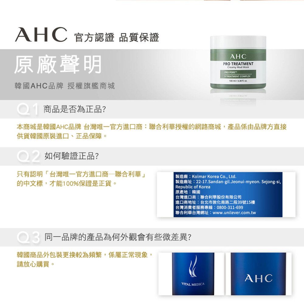 AHC 官方認證 品質保證原廠聲明韓國AHC品牌 授權旗艦商城商品是否為正品?AHCPRO TREATMENTCreamy Mud MaskPRO PORE TREATMENT COMPLEX100 /338 . 本商城是韓國AHC品牌 台灣唯一官方進口商:聯合利華授權的網路商城產品係由品牌方直接供貨韓國原裝進口、正品保障。如何驗證正品?只有認明台灣唯一官方進口商聯合利華」的中文標,才能100%保證是正貨。「製造廠:Kolmar Korea Co., Ltd.製造廠址:22-17.Sandan-gil.Jeonui-myeon. Sejong-si,Republic of Korea原產地:韓國台灣進口商:聯合利華股份有限公司進口商地址:台北市敦化南路二段39號15樓台灣消費者服務專線:0800-311-699聯合利華台灣網址:www.unilever.com.tw同一品牌的產品為何外觀會有些微差異?韓國商品外包裝更換較為頻繁,係屬正常現象,請放心購買。AHCVITAL MEDICA