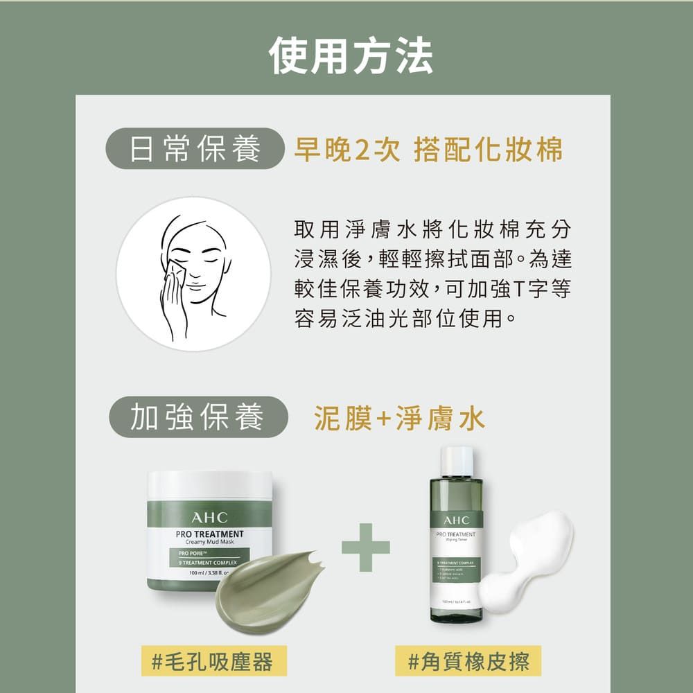 使用方法日常保養早晚2次 搭配化妝棉取用淨膚水將化妝棉充分浸濕後,輕輕擦拭面部。為達較佳保養功效,可加強T字等容易泛油光部位使用。加強保養泥膜+淨膚水AHC TREATMENTCreamy Mud MaskPRO TREATMENT COMPLEX100  +AHCPRO TREATMENT#毛孔吸塵器#角質橡皮擦