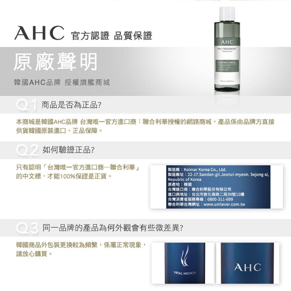 AHC 官方認證 品質保證原廠聲明韓國AHC品牌授權旗艦商城商品是否為正品?AHCPRO TREATMENT 本商城是韓國AHC品牌 台灣唯一官方進口商:聯合利華授權的網路商城產品係由品牌方直接供貨韓國原裝進口、正品保障。如何驗證正品?只有認明台灣唯一官方進口商聯合利華」的中文標,才能100%保證是正貨。製造廠:Kolmar Korea Co., Ltd.製造廠址:22-17.Sandan-gil.Jeonui-myeon. Sejong-si,Republic of Korea原產地:韓國 台灣進口商:聯合利華股份有限公司「進口商地址:台北市敦化南路二段39號15樓台灣消費者服務專線:0800-311-699聯合利華台灣網址:www.unilever.com.tw同一品牌的產品為何外觀會有些微差異?韓國商品外包裝更換較為頻繁,係屬正常現象,請放心購買。AHCVITAL MEDICA