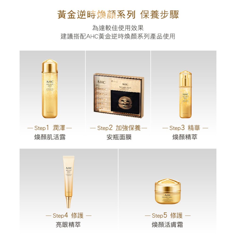 黃金逆時煥顏系列 保養步驟為達較佳使用效果建議搭配黃金逆時煥顏系列產品使用AHCAHCAHC AHC Step1 潤澤 Step2 加強保養 Step3 精華煥顏肌活露安瓶面膜煥顏精萃AHC Step4 修護一亮眼精萃AHC - Step5 修護-煥顏活膚霜
