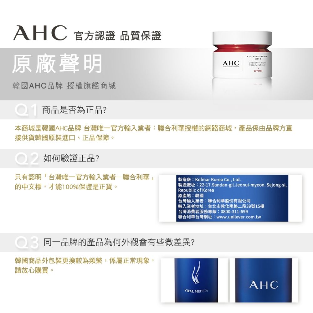 AHC 官方認證 品質保證原廠聲明韓國AHC品牌授權旗艦商城商品是否為正品?COLLAAHC  REVERSE本商城是韓國AHC品牌 台灣唯一官方輸入業者:聯合利華授權的網路商城產品係由品牌方直接供貨韓國原裝進口、正品保障。如何驗證正品?只有認明台灣唯一官方輸入業者聯合利華的中文標,才能100%保證是正貨。「製造廠:Kolmar Korea Co., Ltd.製造廠址:22-17.Sandan-gil.Jeonui-myeon.Sejong-si,Republic of Korea原產地:韓國台灣輸入業者:聯合利華股份有限公司 輸入業者地址:台北市敦化南路二段39號15樓台灣消費者服務專線:0800-311-699聯合利華台灣網址:www.unilever.com.tw同一品牌的產品為何外觀會有些微差異?韓國商品外包裝更換較為頻繁,係屬正常現象,請放心購買。AHCVITAL MEDICA