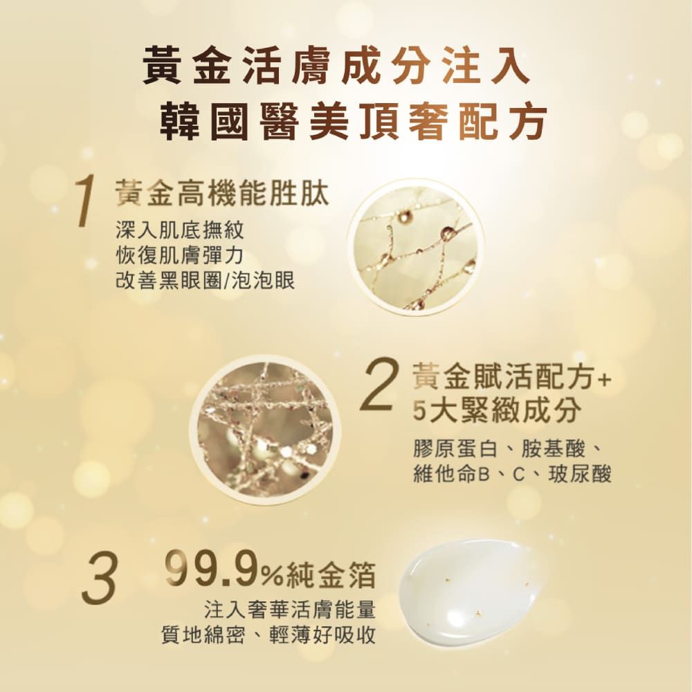 黃金活膚成分注入韓國醫美頂奢配方 黃金高機能胜肽深入肌底撫紋恢復肌膚彈力改善黑眼圈/泡泡眼3 99.9%純金箔注入奢華活膚能量質地綿密、輕薄好吸收2 黃金賦活配方5大緊緻成分膠原蛋白、胺基酸、維他命B、C、玻尿酸