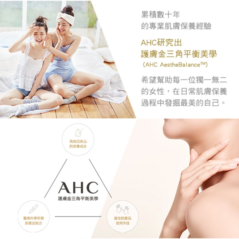 醫美科學研發的產品配方高效且安心的保養成分AHC護膚金三角平衡美學最佳的產品使用手技累積數十年的專業肌膚保養經驗AHC研究出護膚金三角平衡美學(AHC AestheBalanceTM)希望幫助每一位獨一無二的女性,在日常肌膚保養過程中發掘最美的自己。