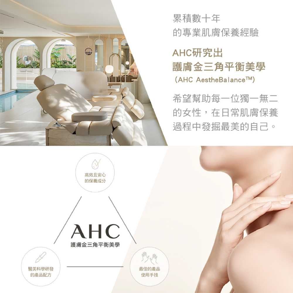 醫美科學研發的產品配方高效且安心的保養成分AHC護膚金三角平衡美學最佳的產品使用手技累積數十年的專業肌膚保養經驗AHC研究出護膚金三角平衡美學(AHC AestheBalanceTM)希望幫助每一位獨一無二的女性,在日常肌膚保養過程中發掘最美的自己。