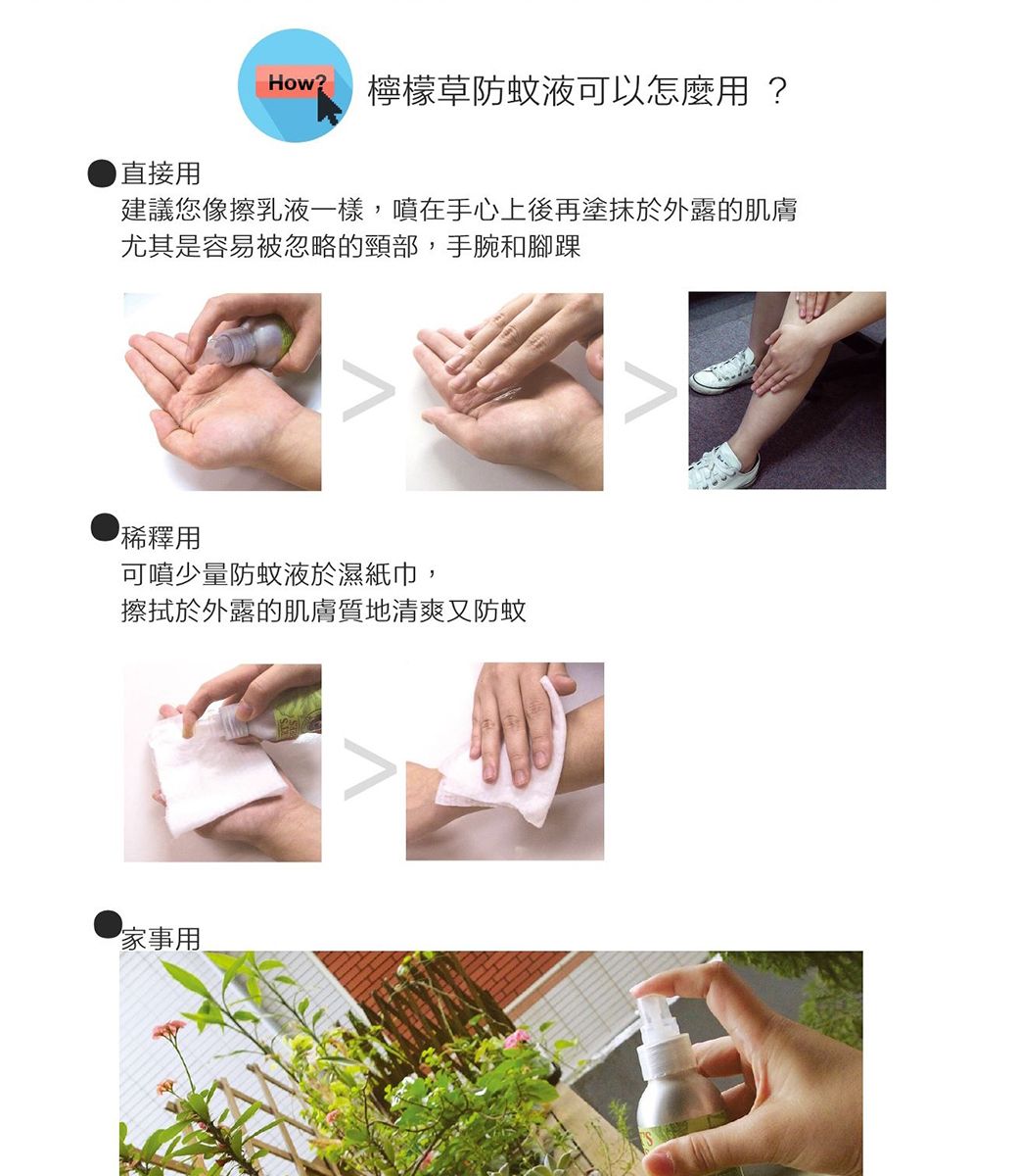 How?檸檬草防蚊液可以怎麼用?直接用建議您像擦乳液一樣,噴在手心上後再塗抹於外露的肌膚尤其是容易被忽略的頸部,手腕和腳踝稀釋用可噴少量防蚊液於濕紙巾,擦拭於外露的肌膚質地清爽又防蚊家事用