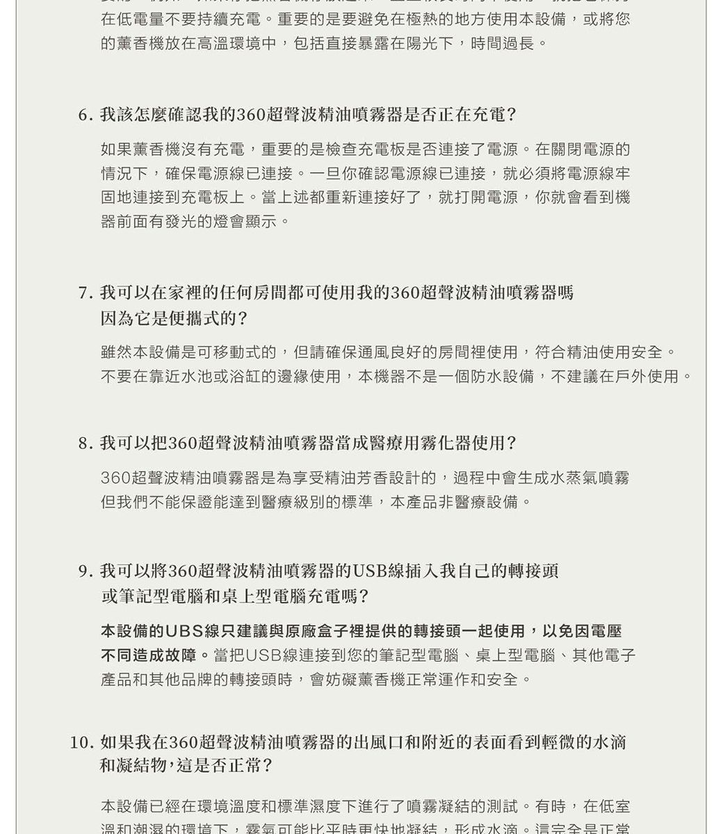 在低電量不要持續充電重要的是要避免在極熱的地方使用本設備,或將您的薰香機放在高溫環境中,包括直接暴露在陽光下,時間過長。6. 我該怎麼確認我的360超聲波精油噴霧器是否正在充電?如果薰香機沒有充電,重要的是檢查充電板是否連接了電源。在關閉電源的情況下,確保電源線已連接。一旦你確認電源線已連接,就必須將電源線牢固地連接到充電板上。當上述都重新連接好了,就打開電源,你就會看到機器前面有發光的燈會顯示。7. 我可以在家裡的任何房間都可使用我的360超聲波精油噴霧器嗎因為它是便攜式的?雖然本設備是可移動式的,但請確保通風良好的房間裡使用,符合精油使用安全。不要在靠近水池或浴缸的邊緣使用,本機器不是一個防水設備,不建議在戶外使用。。8. 我可以把360超聲波精油噴霧器當成醫療用霧化器使用?360超聲波精油噴霧器是為享受精油芳香設計的,過程中會生成水蒸氣噴霧但我們不能保證能達到醫療級別的標準,本產品非醫療設備。9.我可以將360超聲波精油噴霧器的USB線插入我自己的轉接頭或筆記型電腦和桌上型電腦充電嗎?本設備的UBS線只建議與原廠盒子裡提供的轉接頭一起使用,以免因電壓不同造成故障。當把USB線連接到您的筆記型電腦桌上型電腦、其他電子產品和其他品牌的轉接頭時,會妨礙薰香機正常運作和安全。10.如果我在360超聲波精油噴霧器的出風口和附近的表面看到輕微的水滴和凝結物,這是否正常?本設備已經在環境溫度和標準濕度下進行了噴霧凝結的測試。有時,在低室溫和潮濕的環境下,氣可能比平時更快地凝結,形成水滴。這完全是正堂