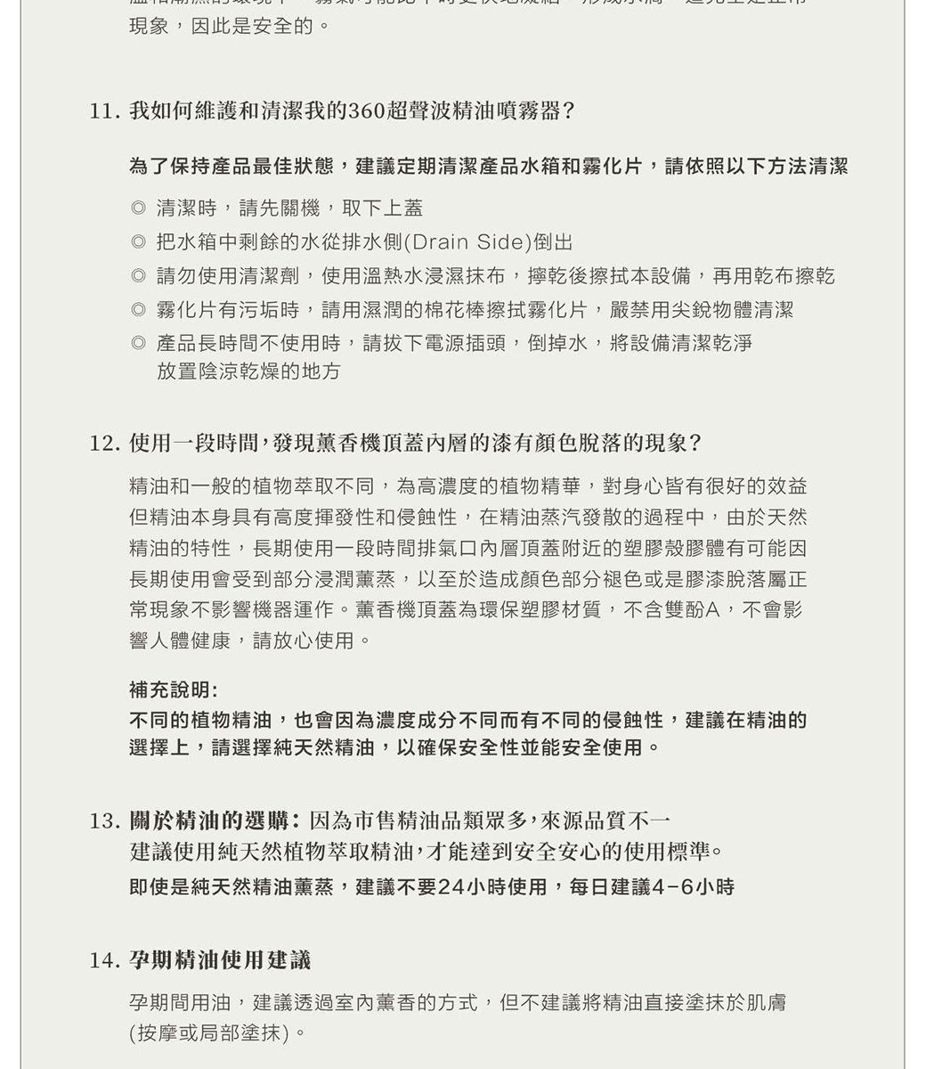 現象,因此是安全的。11. 我如何維護和清潔我的360超聲波精油噴霧器?為了保持產品最佳狀態,建議定期清潔產品水箱和霧化片,請依照以下方法清潔 清潔時,請先關機,取下上蓋 把水箱中剩餘的水從排水側(Drain Side)倒出 請勿使用清潔劑,使用溫熱水浸濕抹布,乾後擦拭本設備,再用乾布擦乾 霧化片有污垢時,請用濕潤的棉花棒擦拭霧化片,嚴禁用尖銳物體清潔◎ 產品長時間不使用時,請拔下電源插頭,倒掉水,將設備清潔乾淨放置陰涼乾燥的地方12. 使用一段時間,發現薰香機頂蓋內層的漆有顏色脫落的現象?精油和一般的植物萃取不同,為高濃度的植物精華,對身心皆有很好的效益但精油本身具有高度揮發性和侵蝕性,在精油蒸汽發散的過程中,由於天然精油的特性,長期使用一段時間排氣口內層頂蓋附近的塑膠殼膠體有可能因長期使用會受到部分浸潤薰蒸,以至於造成顏色部分褪色或是膠漆脫落屬正常現象不影響機器運作。薰香機頂蓋為環保塑膠材質,不含雙酚A,不會影響人體健康,請放心使用。補充說明:不同的植物精油,也會因為濃度成分不同而有不同的侵蝕性,建議在精油的選擇上,請選擇純天然精油,以確保安全性並能安全使用。13.關於精油的選購:因為市售精油品類眾多,來源品質不一建議使用純天然植物萃取精油,才能達到安全安心的使用標準。即使是純天然精油薰蒸,建議不要24小時使用,每日建議4-6小時14. 孕期精油使用建議孕期間用油,建議透過薰香的方式,但不建議將精油直接塗抹於肌膚(按摩或局部塗抹)。