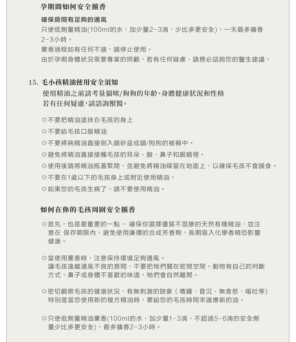 孕期間如何安全擴香確保房間有足夠的通風只使低劑量精油(100ml的水加少量2-3滴,少比多更安全),一天最多擴香2-3小時薰香過程如有任何不適,請停止使用。由於孕期身體狀況需要專業的照顧,若有任何疑慮,請務必諮詢您的醫生建議。15. 毛小孩精油使用安全須知使用精油之前請考量貓咪/狗狗的年齡身體健康狀況和性格若有任何疑慮,請諮詢獸醫。不要把精油塗抹在毛孩的身上不要給毛孩口服精油不要將純精油直接倒入貓砂盆或貓/狗狗的被褥中。避免將精油直接接觸毛孩的耳朵、臉、鼻子和眼睛裡。使用後請將精油瓶蓋緊閉,並避免將精油碟留在地面上,以確保毛孩不會誤食。不要在1歲以下的毛孩身上或附近使用精油。如果您的毛孩生病了,請不要使用精油。如何在你的毛孩周圍安全擴香首先,也是最重要的一點-確保你選擇優質不混的天然有機精油,並注意在 保存期限內,避免使用廉價的合成芳香劑,長期吸入化學香精恐影響健康。當使用薰香時,注意保持環境足夠通風。讓毛孩遠離通風不良的房間,不要把牠們關在密閉空間。動物有自己的判斷方式,鼻子或身體不喜歡的味道,牠們會自然離開。密切觀察毛孩的健康狀況,有無刺激的跡象(嗜睡、昏沉、無食慾、嘔吐等)特別是當您使用新的複方精油時,要給您的毛孩時間來適應新的油。◎只使低劑量精油薰香(100ml的水,加少量1-3滴,不超過5-6滴的安全劑量少比多更安全),最多擴香2-3小時。