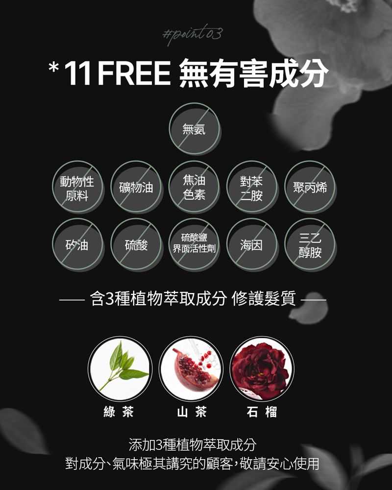 * 11FREE 無有害成分無氨動物性原料焦油對苯礦物油聚丙烯色素二胺硫酸鹽矽油硫酸界面活性劑海因醇胺含3種植物萃取成分 修護髮質綠茶山茶石榴添加3種植物萃取成分對成分、氣味極其講究的顧客,敬請安心使用