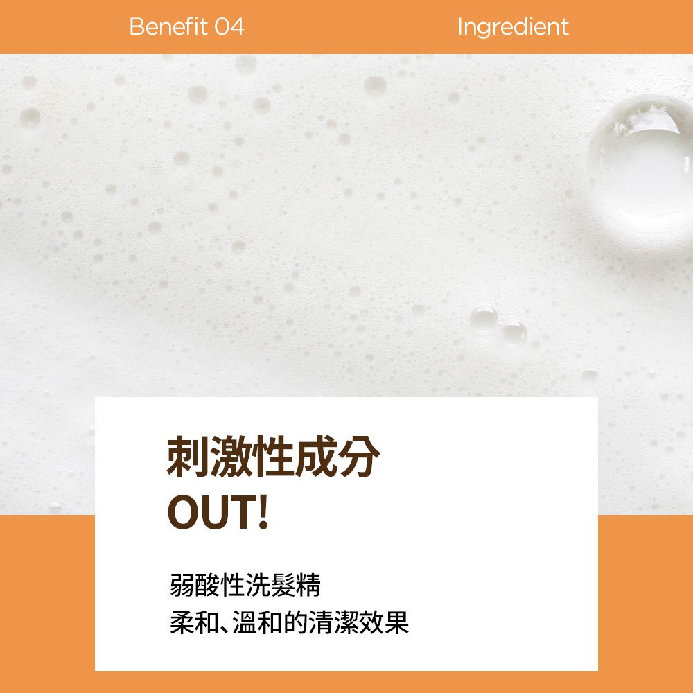 Benefit 04Ingredient刺激性成分OUT!弱酸性洗髮精柔和、溫和的清潔效果