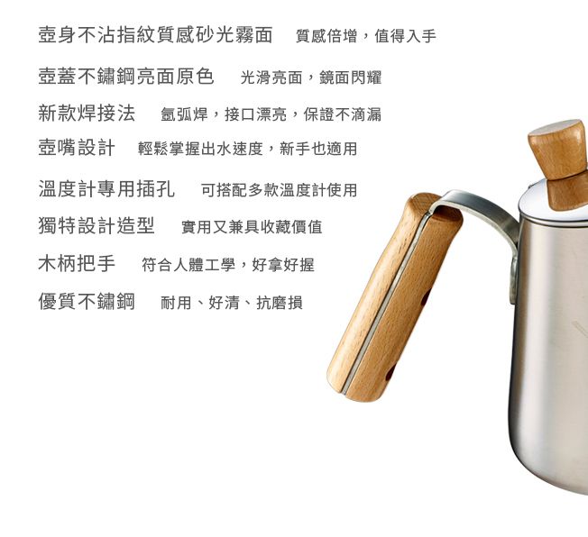 壺身不沾指紋質感砂光霧面質感倍增,值得入手壺蓋不鏽鋼亮面原色光滑亮面,鏡面閃耀新款焊接法 ,接口漂亮,保證不滴漏壺嘴設計 輕鬆掌握出水速度,新手也適用溫度計專用插孔 可搭配多款溫度計使用獨特設計造型 實用又兼具收藏價值木柄把手 符合人體工學,好拿好握優質不鏽鋼耐用、好清、抗磨損