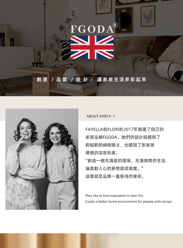FGODA創意/品質/設計/讓家居生活多彩起來ABOUT AMEFAFAYELLA和FLORI於2017年創建了自己的家居品牌FGODA,她們的設計既體現了對細節的細緻關注,也體現了對家居環境的深思熟慮。創造一個充滿愛的環境,充滿激情的生活,讓激動人心的夢想變成現實。這個就是品牌一直堅持的使命。They like to find inspiration in their life,Create a better home environment for people with design
