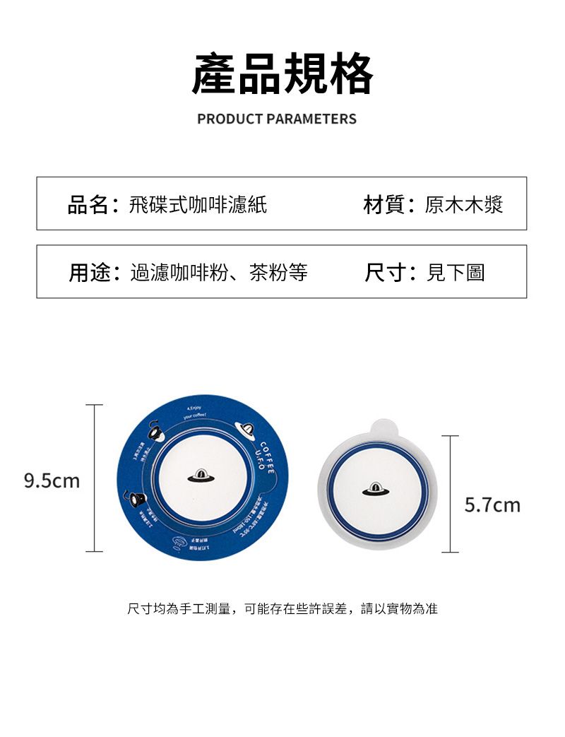 產品規格PRODUCT PARAMETERS品名:飛碟式咖啡濾紙材質:原木木漿用途:過濾咖啡粉、茶粉等尺寸:見下圖9.5cm尺寸均為手工測量,可能存在些許誤差,請以實物為准5.7cm