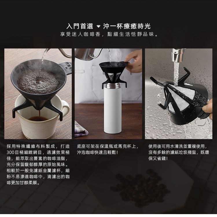 入門首選  沖一杯療癒時光享受迷人咖啡香,點綴生活恬靜品味。採用特殊纖維布料製成,打造底座可架在保溫瓶或馬克杯上,300目極細緻網目,過濾效果極 沖泡咖啡快速且輕鬆!佳,能萃取出豐富的咖啡油脂,充分保留馥郁醇厚的原始風味。相較於一般免濾紙金屬濾杯,細粉不易滲進咖啡中,滴濾出的咖啡更加甘醇柔順。使用後可用水清洗並重複使用,沒有多餘的濾紙垃圾殘留,既環保又省錢!