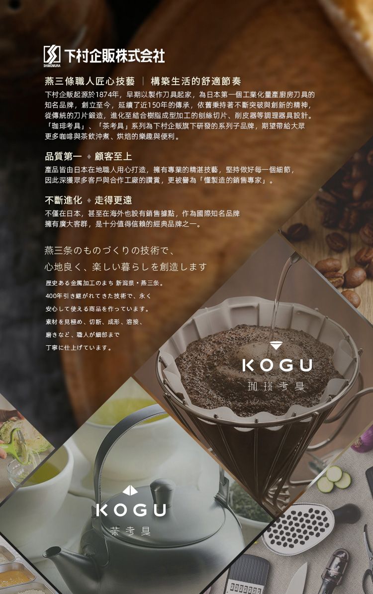 下村企販株式会社燕三條職人匠心技藝 構築生活的舒適節奏下村企販起源於1874年早期以製作刀具起家,為日本第一個工業化量產廚房刀具的知名品牌,創立至今,延續了近10年的傳承,依舊秉持著不斷突破與創新的精神,從傳統的刀片鍛造,進化至結合樹脂成型加工的刨絲切片削皮器等調理器具設計。「珈琲考具」「考具」系列為下村企販旗下研發的系列子品牌,期望帶給大眾更多咖啡與茶飲煮烘焙的樂趣與便利。品質第一、顧客至上產品皆由日本地職人用心打造,擁有專業的精湛技藝,堅持做好每一個細節,因此深獲眾多客戶與合作工廠的讚賞,更被譽為「製造的銷售專家」。不斷進化走得更遠不僅在日本,甚至在海外也設有銷售據點,作為國際知名品牌擁有廣大客群,是十分值得信賴的經典品牌之一。燕三条のものづくりの技術で、心地良く、 楽しい暮らしを創造します歴史金属加工の5 県燕三条。400年技術、永安心して使える商品を作っています。素材在見極、切断、成形、溶接、磨きなど、 職人が細部まで丁寧に仕上げています。KOGU茶考具KOGU