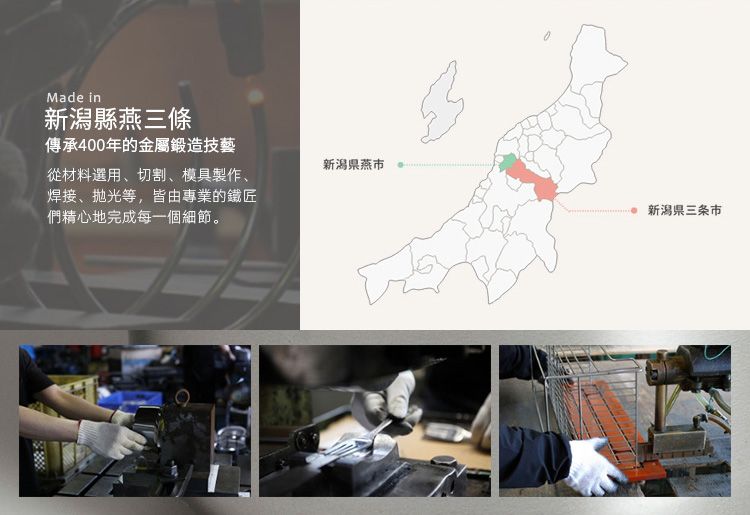 Made in新潟縣燕三條傳承400年的金屬鍛造技藝新潟燕從材料選用、切割、模具製作、焊接、抛光等,皆由專業的鐵匠們精心地完成每一個細節。新潟県三条市