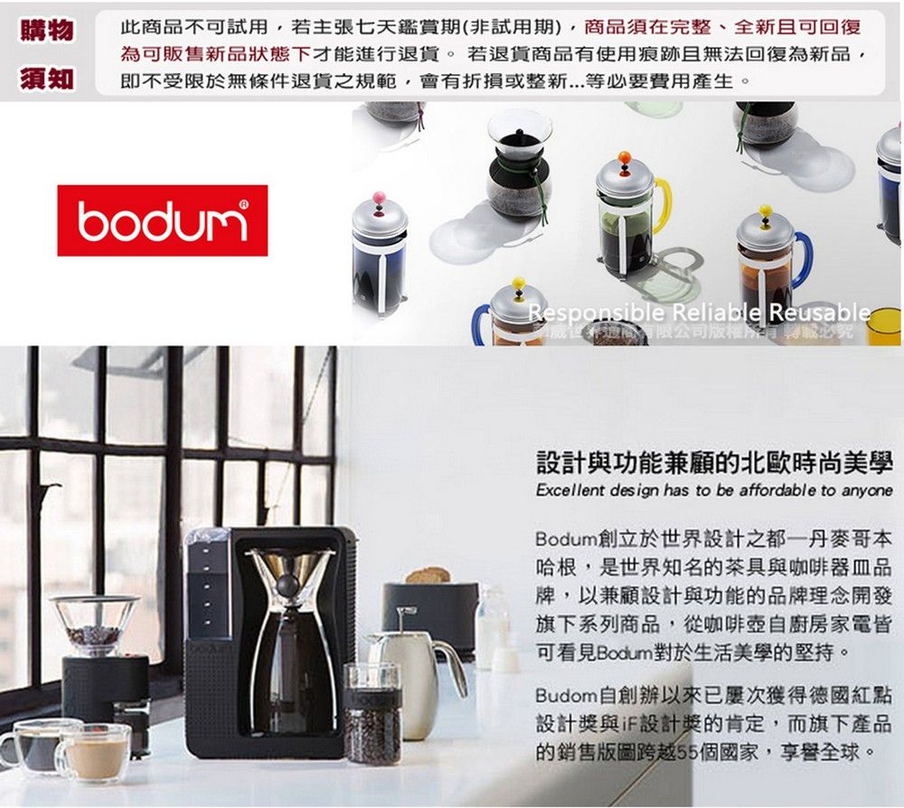 購物須知此商不可試用,若主張七天鑑賞期(非試用期),商品須完整、全新且可回復可販售新品狀態下才能進行退貨。若退貨商品使用痕跡且無法回復為新品,即不受限於無條件退貨之規範,會折損或整新等必要費用產生。bodumResponsible Reliable Reusable有在有限公司版權為有必設計與功能兼顧的北歐時尚美學Excellent design has to be affordable to anyoneBodum創立於世界設計之都一丹麥哥本哈根,是世界知名的茶具與咖啡品牌,以兼顧設計與功能的品牌理念開發旗下系列商品,從咖啡壺自廚房家電皆可看見Bodum對於生活美學的堅持。Budom自創辦以來已獲得德國紅點設計獎與設計獎的肯定,而旗下產品的銷售版圖跨越55個國家,享譽全球。