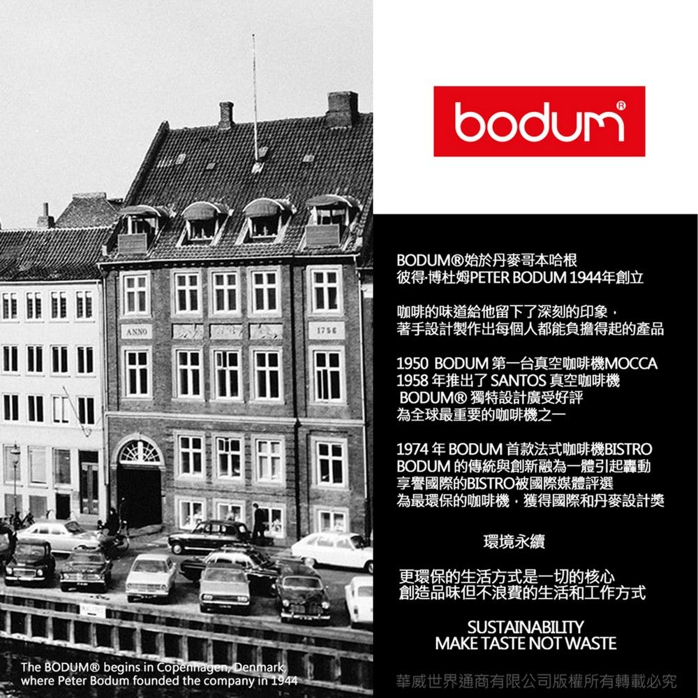bodumThe  begins in Copenhagen Denmarkwhere Peter Bodum founded the company in 19441756BODUM®始於丹麥哥本哈根彼得·博杜姆PETER BODUM 1944年創立咖啡的味道給他留下了深刻的印象著手設計製作出每個人都能負擔得起的產品1950BODUM 第一台真空咖啡機MOCCA1958年推出了 SANTOS 真空咖啡機BODUM® 獨特設計廣受好評為全球最重要的咖啡機之一1974年BODUM 首款法式咖啡機BISTROBODUM 的傳統與創新融為一體引起轟動享譽國際的BISTRO國際媒體評選為最環保的咖啡機,獲得國際和丹麥設計獎環境永續更環保的生活方式是一切的核心創造品味但不浪費的生活和工作方式SUSTAINABILITYMAKE TASTE NOT WASTE華威世界通商有限公司版權所有轉載必究