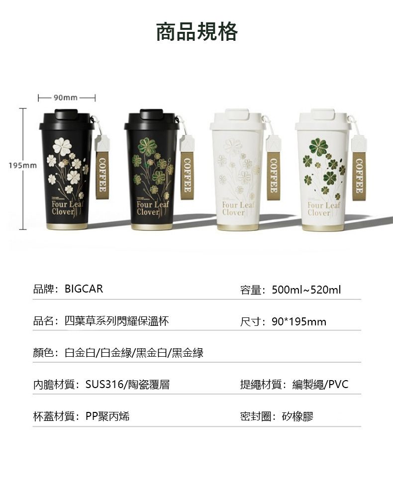 195mm商品規格COFFEEFour CloverlCOFFEEFour LeafCOFFEEFour LeafCloverCOFFEEFour LeafClover品牌:BIGCAR品名:四葉草系列閃耀保溫杯顏色:白金白/白金/黑金白/黑金綠內膽材質:SUS316/陶瓷覆層杯蓋材質:PP聚丙烯容量:500ml~520ml尺寸:90*195mm提繩材質:編製繩/PVC密封圈:矽橡膠