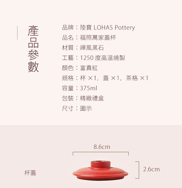 杯蓋品牌:陸寶 LOHAS Pottery品名:福照萬家蓋杯材質:禪風黑石工藝:1250度高溫燒製顏色:富貴紅規格:杯 1蓋1,茶格 1容量:375ml包裝:精緻禮盒尺寸:圖示8.6cm2.6cm