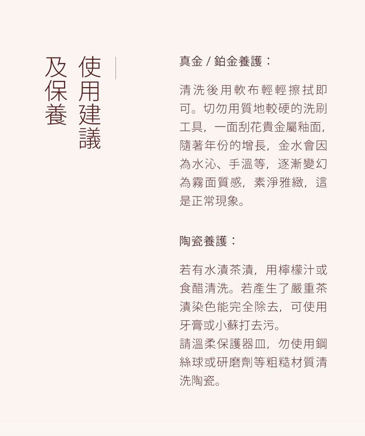 及使保用養 建真金 / 鉑金養護:清洗後用軟布輕輕擦拭即可切勿用質地較硬的洗刷工具,一面刮花貴金屬釉面,隨著年份的增長,金水會因為水沁、手溫等,逐漸變幻為霧面質感,素淨雅緻,這是正常現象。陶瓷養護:若有水漬茶漬,用檸檬汁或食醋清洗。若產生了嚴重茶漬染色能完全除去,可使用牙膏或小蘇打去污。請溫柔保護器皿,勿使用鋼絲球或研磨劑等粗糙材質清洗陶瓷。