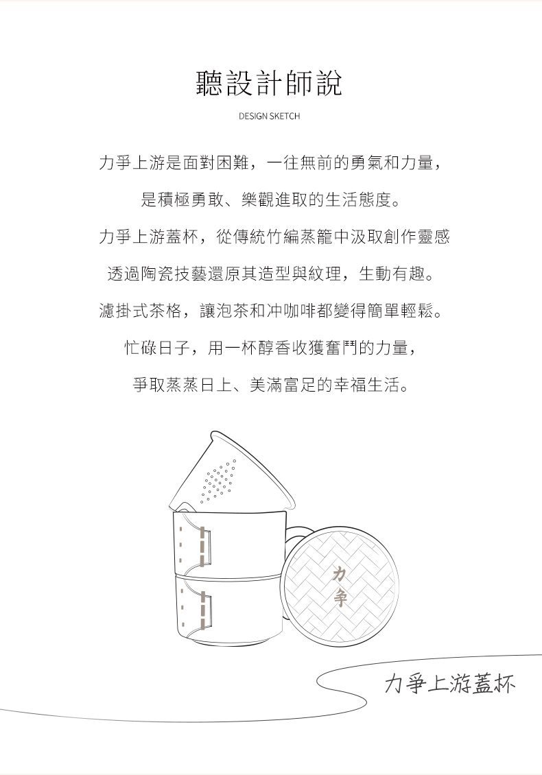 聽設計師說DESIGN SKETCH爭上游是面對困難,一往無前的勇氣和力量,是積極勇敢、樂觀進取的生活態度力爭上游蓋杯,從傳統竹編蒸籠中汲取創作靈感透過陶瓷技藝還原其造型與紋理,生動有趣。濾掛式茶格,讓泡茶和冲咖啡都變得簡單輕鬆。忙碌日子,用一杯醇香收獲奮鬥的力量,爭取蒸蒸日上、美滿富足的幸福生活。。力力爭上游蓋杯