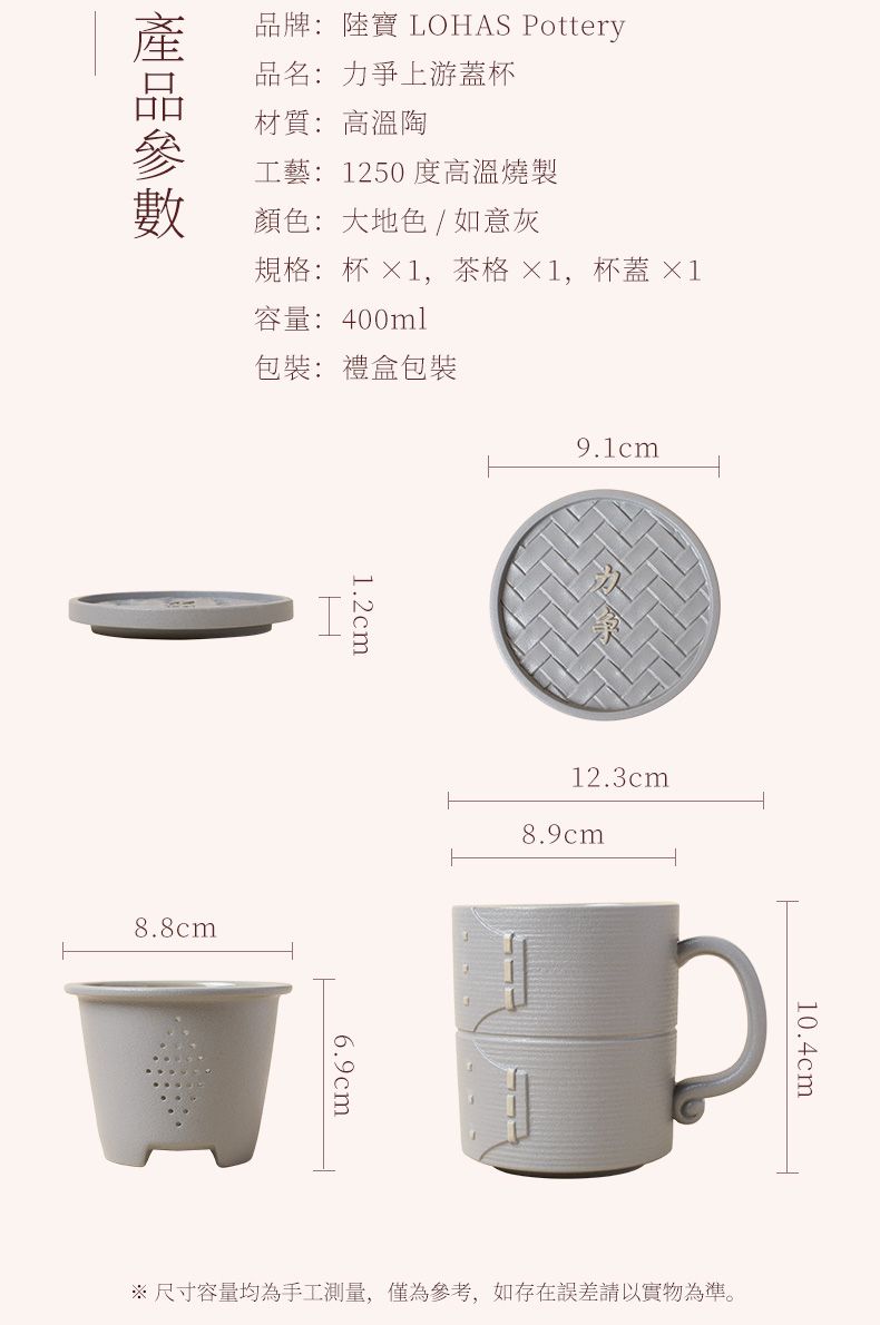 品牌: 陸寶 LOHAS Pottery品名:力爭上游蓋杯材質:高溫工藝: 1250 度高溫燒製顏色: 大地色/如意灰規格:杯 ×1,茶格×1,杯蓋 ×1容量:400ml包裝: 禮盒包裝1.2cm8.8cm12.3cm8.9cm6.9cm10.4cm 尺寸容量均為手工測量,僅為參考,如存在誤差請以實物為準。