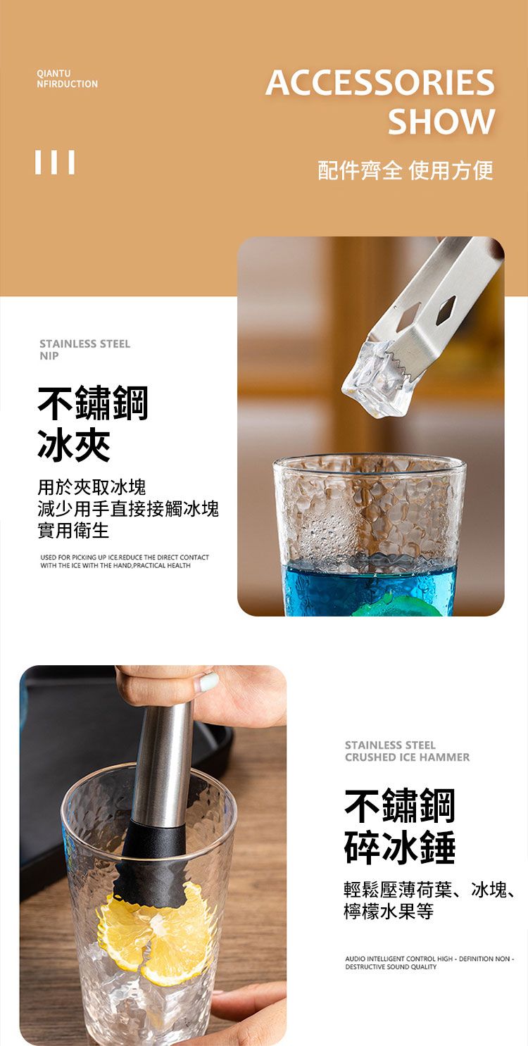 QIANTUNFIRDUCTIONSTAINLESS STEELNIP不鏽鋼冰夾用於夾取冰塊減少用手直接接觸冰塊實用衛生USED FOR PICKING UP ICE.REDUCE THE DIRECT CONTACTWITH THE ICE WITH THE HANDPRACTICAL HEALTHACCESSORIESSHOW配件齊全 使用方便STAINLESS STEELCRUSHED ICE HAMMER不鏽鋼碎冰錘輕鬆壓薄荷葉、冰塊、檸檬水果等AUDIO INTELLIGENT CONTROL HIGHDEFINITION NON-DESTRUCTIVE SOUND QUALITY