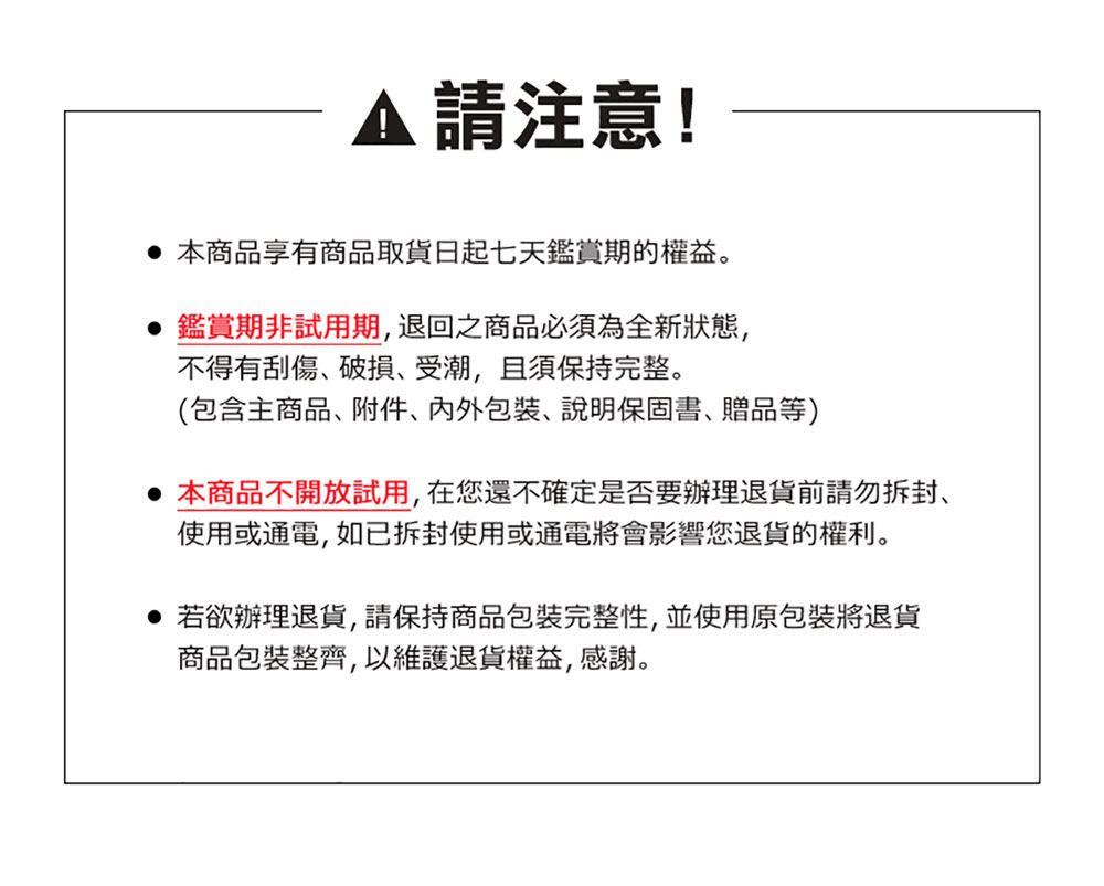 請注意! 本商品享有商品取貨日起七天鑑賞期的權益。鑑賞期非試用期,退回之商品必須為全新狀態,不得有刮傷破損受潮,且須保持完整。(包含主商品、附件、、說明保固書、贈品等) 本商品不開放試用,在您還不確定是否要辦理退貨前請勿拆封、使用或通電,如已拆封使用或通電將會影響您退貨的權利。 若欲辦理退貨,請保持商品包裝完整性,並使用原包裝將退貨商品包裝整齊,以維護退貨權益,感謝。