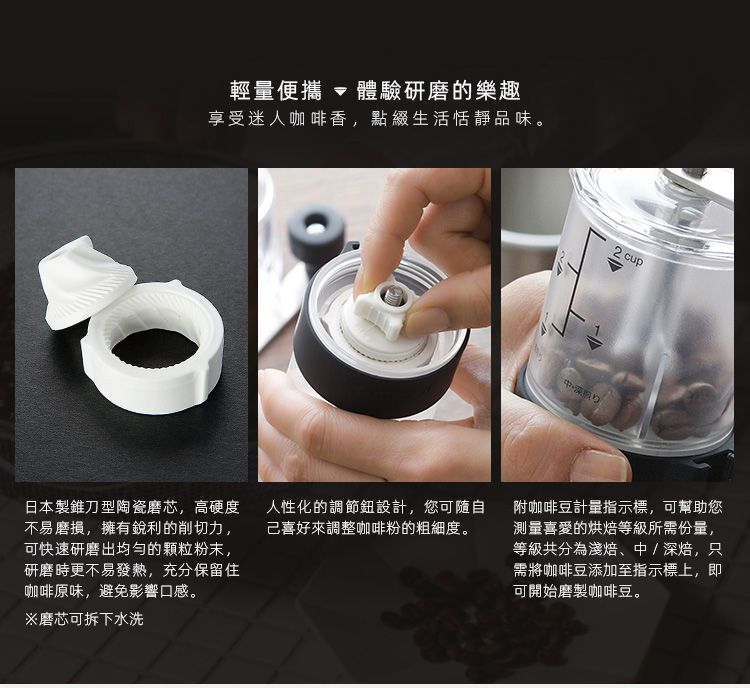 輕量便攜  體驗研磨的樂趣享受迷人咖啡香,點綴生活恬靜品味。2 cup日本製錐刀型陶瓷磨芯,高硬度人性化的調節鈕設計,您可隨自不易磨損,擁有銳利的削切力, 己喜好來調整咖啡粉的粗細度。可快速研磨出均勻的颗粒粉末,研磨時更不易發熱,充分保留住咖啡原味,避免影響口感。※磨芯可拆下水洗附咖啡豆計量指示標,可幫助您測量喜愛的烘焙等級所需份量,等級共分為淺焙、中/深焙,只需將咖啡豆添加至指示標上,即可開始磨製咖啡豆。