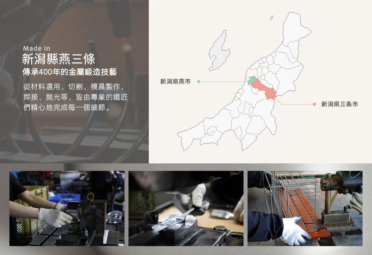 Made in新潟縣燕三條傳承400年的金屬鍛造技藝新潟燕從材料選用、切割、模具製作、焊接、抛光等,皆由專業的鐵匠們精心地完成每一個細節。新潟県三条市