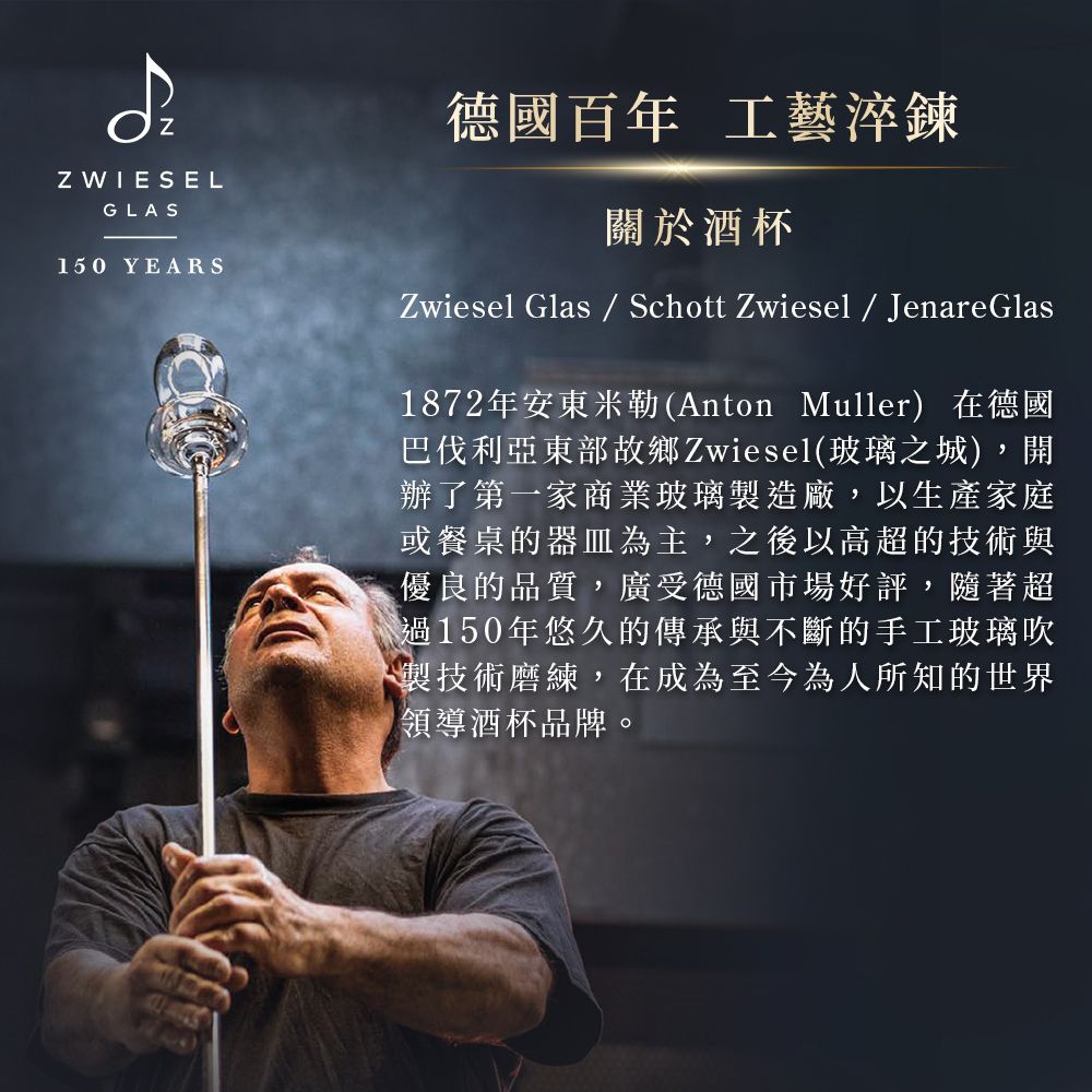 Z WIESELGLAS150 YEARS德國百年 工藝淬鍊關於酒杯Zwiesel Glas  Schott Zwiesel  Jenare Glas1872年安東米勒(Anton Muller)在德國巴伐利亞東部故鄉Zwiesel(玻璃之城),開辦了第一家商業玻璃製造廠,以生產家庭或餐桌的器皿為主,之後以高超的技術與優良的品質,廣受德國市場好評,隨著超過150年悠久的傳承與不斷的手工玻璃吹製技術磨練,在成為至今為人所知的世界領導酒杯品牌。