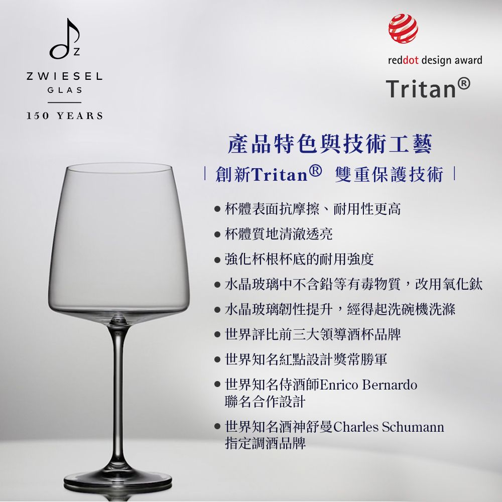 Z WIESELGLAS150 YEARSreddot design awardTritanⓇ產品特色與技術工藝 創新Tritan ® 雙重保護技術「杯體表面抗摩擦、耐用性更高杯體質地清澈透亮杯根杯底的耐用強度水晶玻璃中不含鉛等有毒物質,改用氧化鈦水晶玻璃韌性提升,經得起洗碗機洗滌世界評比前三大領導酒杯品牌世界知名紅點設計獎常勝軍世界知名侍酒師Enrico Bernardo聯名合作設計世界知名酒神舒曼Charles Schumann指定調酒品牌