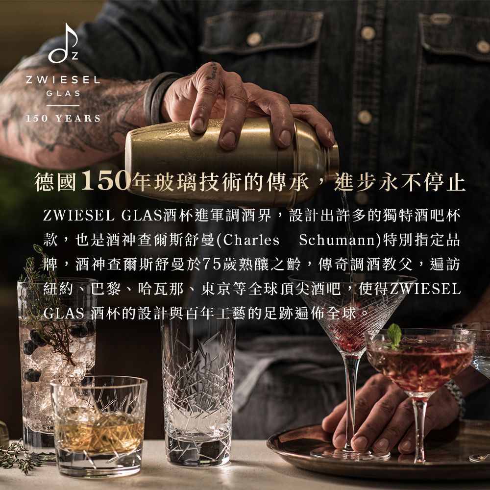 Z WIESELGLAS150 YEARS德國150年玻璃技術的傳承,進步永不停止ZWIESEL GLAS酒杯進軍調酒界,設計出許多的獨特酒吧杯款,也是酒神查爾斯舒曼(Charles Schumann)特別指定品牌,酒神查爾斯舒曼於75歲熟釀之齡,傳奇調酒教父,遍訪紐約、巴黎、哈瓦那、東京等全球頂尖酒吧,使得ZWIESELGLAS 酒杯的設計與百年工藝的足跡遍佈全球。