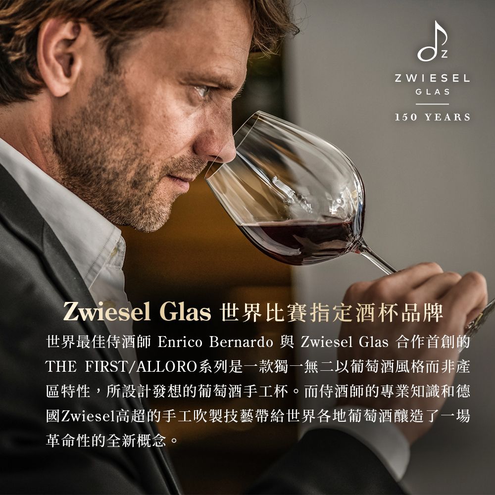 ZZ WIESELGLAS150 YEARSZwiesel Glas 世界比賽指定酒杯品牌世界最佳侍酒師 Enrico Bernardo 與 Zwiesel Glas 合作首創的THE FIRST/ALLORO系列是一款獨一無二以葡萄酒風格而非產區特性,所設計發想的葡萄酒手工杯。而侍酒師的專業知識和德國Zwiesel高超的手工吹製技藝帶給世界各地葡萄酒釀造了一場革命性的全新概念。