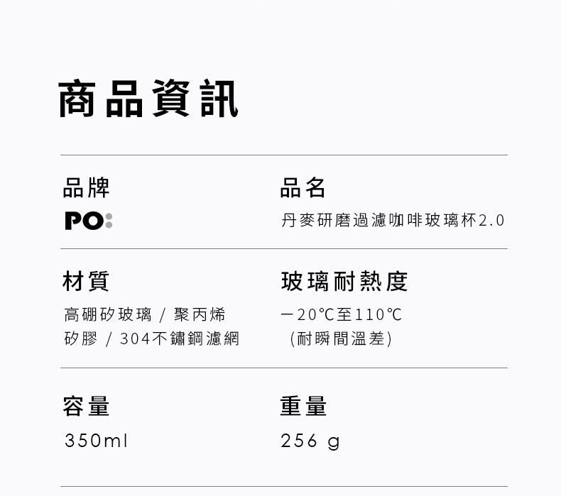 商品資訊品牌PO材質高硼矽玻璃 / 聚丙烯矽膠 / 304不鏽鋼濾網容量350ml品名丹麥研磨過濾咖啡玻璃杯2.0玻璃耐熱度-20至110℃(耐瞬間溫差)重量256g