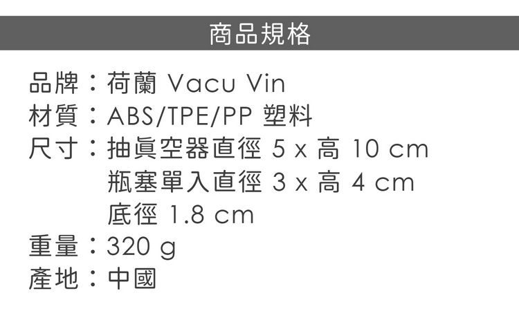 商品規格品牌:荷蘭 Vacu Vin材質:ABS/TPE/PP塑料尺寸:抽眞空器直徑  x 高 10 cm瓶塞單入直徑 3x 高  cm徑 1.8 cm重量:320g產地:中國