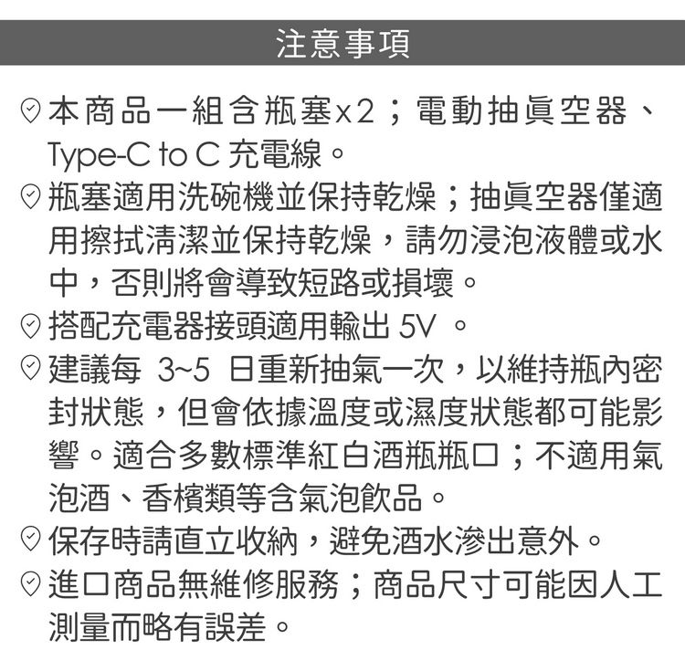 注意事項本商品一組含瓶塞x2;電動抽真空器、Type-C to C 充電線。瓶塞適用洗碗機並保持乾燥;抽真空器僅適用擦拭清潔並保持乾燥,請勿浸泡液體或水中,否則將會導致短路或損壞。搭配充電器接頭適用輸出5V。建議每 3~5日重新抽氣一次,以維持瓶內密封狀態,但會依據溫度或濕度狀態都可能影響。適合多數標準紅白酒瓶瓶口;不適用氣泡酒、香檳類等含氣泡飲品。保存時請直立收納,避免酒水滲出意外。日商品無維修服務;商品尺寸可能因人工測量而略有誤差。