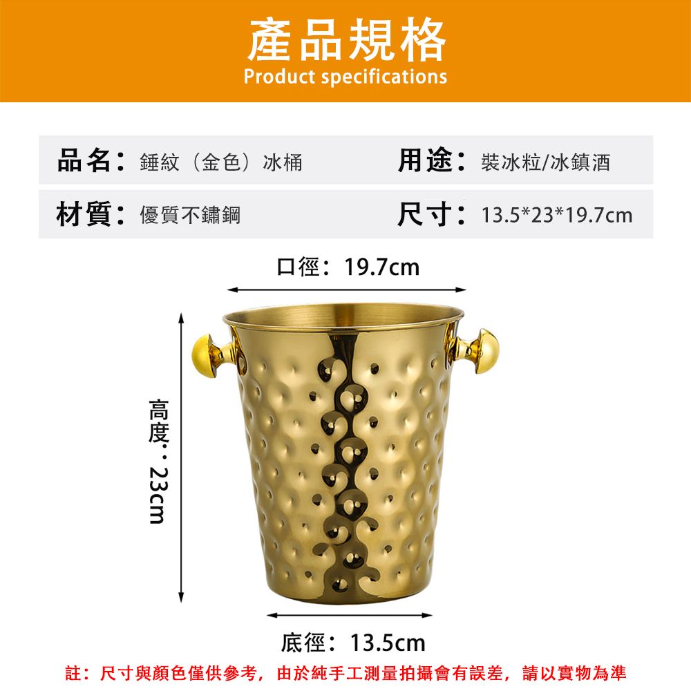 產品規格Product specifications品名:錘紋(金色)冰桶材質:優質不鏽鋼用途:裝冰粒/冰鎮酒尺寸:13.5*23*19.7cm口徑:19.7cm:23cm底徑:13.5cm註:尺寸與顏色僅供參考,由於純手工測量拍攝會有誤差,請以實物為準