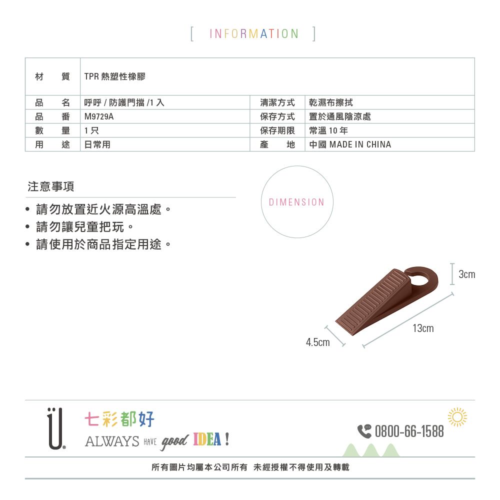 [ INFORMATION ]材質 TPR 熱塑性橡膠呼呼/防護門擋 / 入清潔方式乾濕布擦拭品番M9729A1只保存方式保存期限置於通風陰涼處常溫 10 年日常用中國 MADE IN CHINA注意事項DIMENSION請勿放置近火源高溫處。請勿讓兒童把玩。請使用於商品指定用途。13cm4.5cm七彩都好ALWAYS  good IDEA!所有圖片均屬本公司所有未經授權不得使用及轉載3cm0800-66-1588